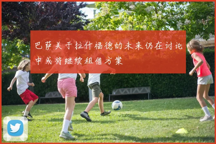 巴萨关于拉什福德的未来仍在讨论中或将继续租借方案