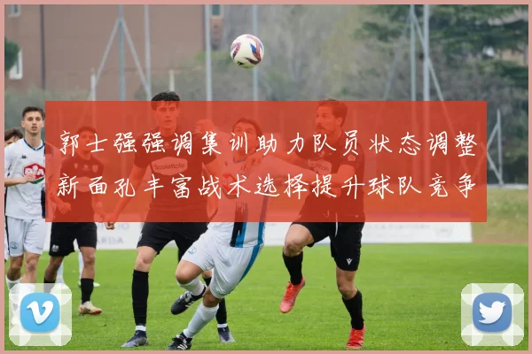 郭士强强调集训助力队员状态调整新面孔丰富战术选择提升球队竞争力