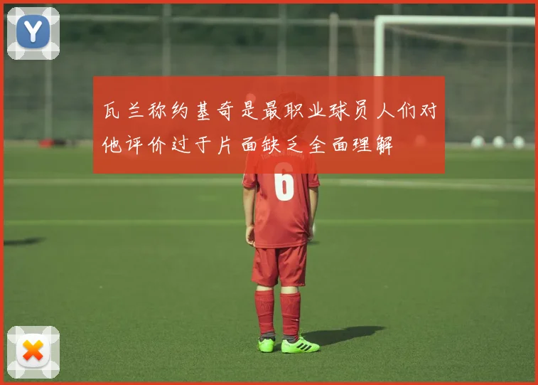 瓦兰称约基奇是最职业球员人们对他评价过于片面缺乏全面理解