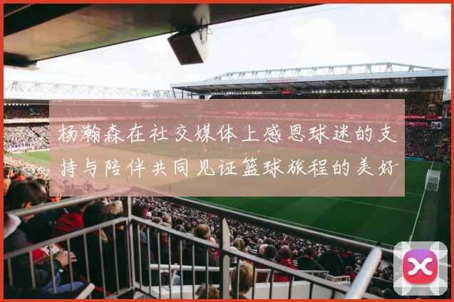 杨瀚森在社交媒体上感恩球迷的支持与陪伴共同见证篮球旅程的美好时刻