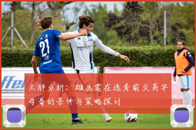 文胖分析：雄鹿需在选秀前交易字母哥的条件与策略探讨