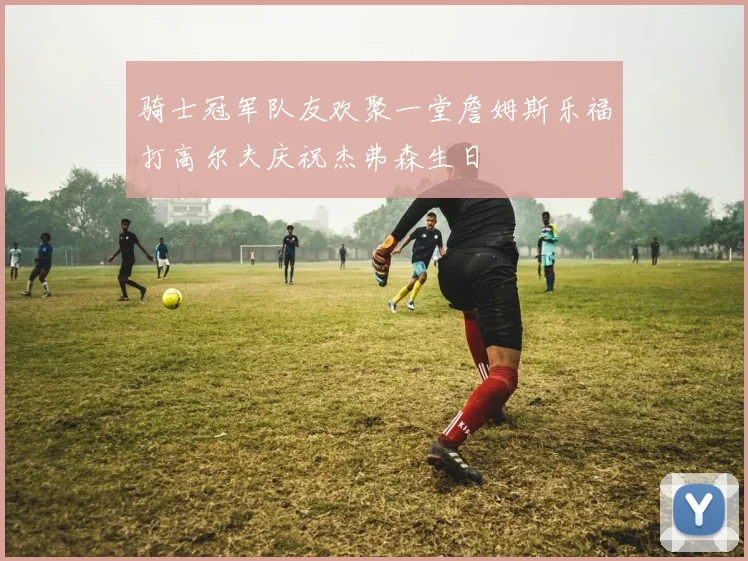 骑士冠军队友欢聚一堂詹姆斯乐福打高尔夫庆祝杰弗森生日
