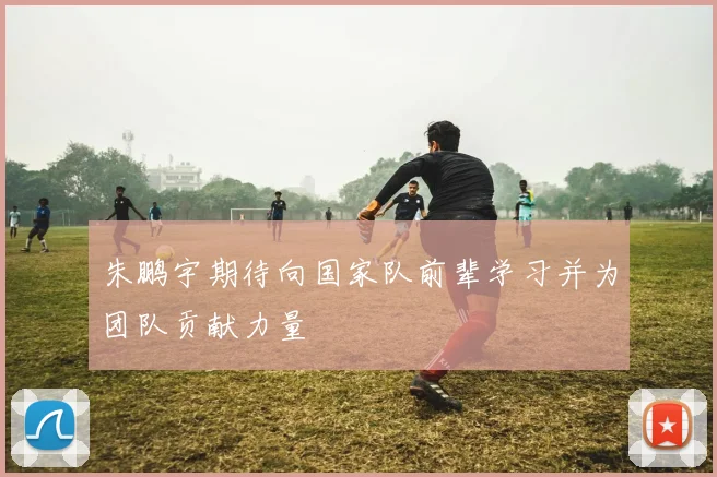 朱鹏宇期待向国家队前辈学习并为团队贡献力量