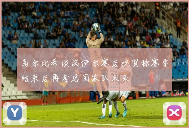 乌尔比希谈诺伊尔赛后祝贺称赛季结束后再考虑国家队未来