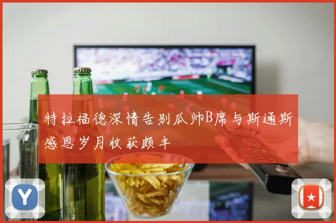 特拉福德深情告别瓜帅B席与斯通斯感恩岁月收获颇丰