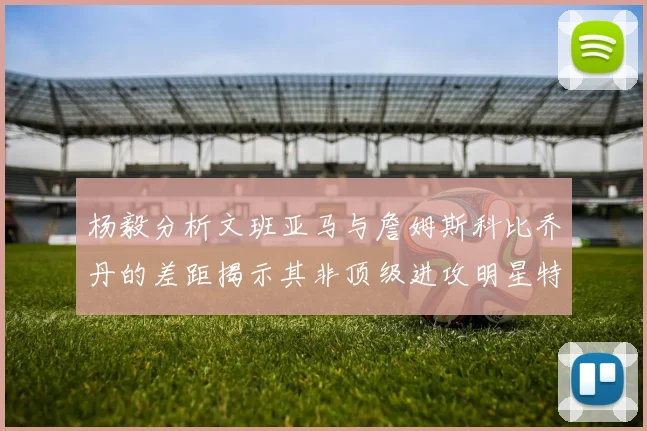 杨毅分析文班亚马与詹姆斯科比乔丹的差距揭示其非顶级进攻明星特质