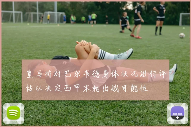 皇马将对巴尔韦德身体状况进行评估以决定西甲末轮出战可能性
