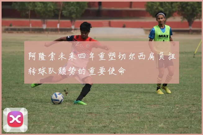 阿隆索未来四年重塑切尔西肩负扭转球队颓势的重要使命