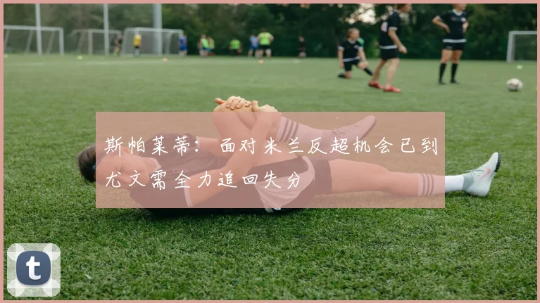 斯帕莱蒂：面对米兰反超机会已到尤文需全力追回失分