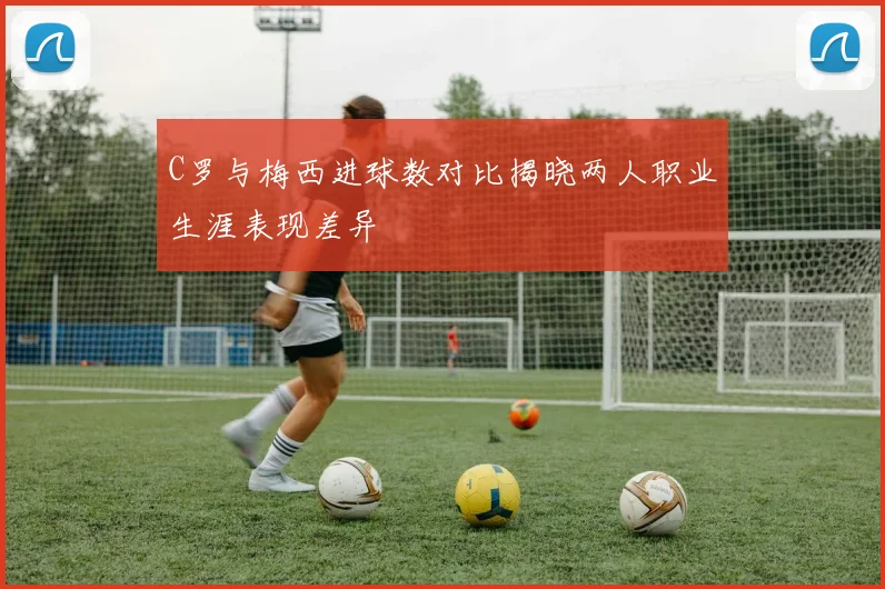 C罗与梅西进球数对比揭晓两人职业生涯表现差异