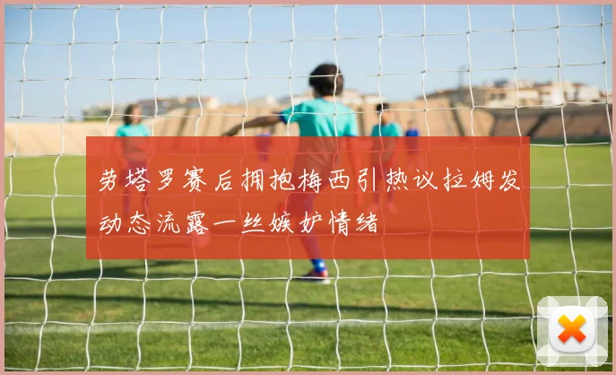 劳塔罗赛后拥抱梅西引热议拉姆发动态流露一丝嫉妒情绪