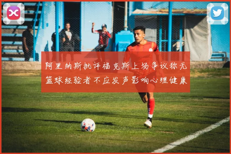 阿里纳斯批评福克斯上场争议称无篮球经验者不应发声影响心理健康