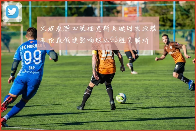 文班表现回暖福克斯关键时刻救赎布伦森低迷影响球队G3胜负解析