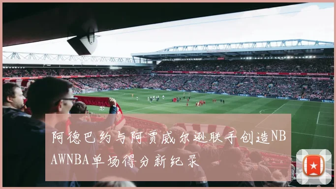 阿德巴约与阿贾威尔逊联手创造NBAWNBA单场得分新纪录