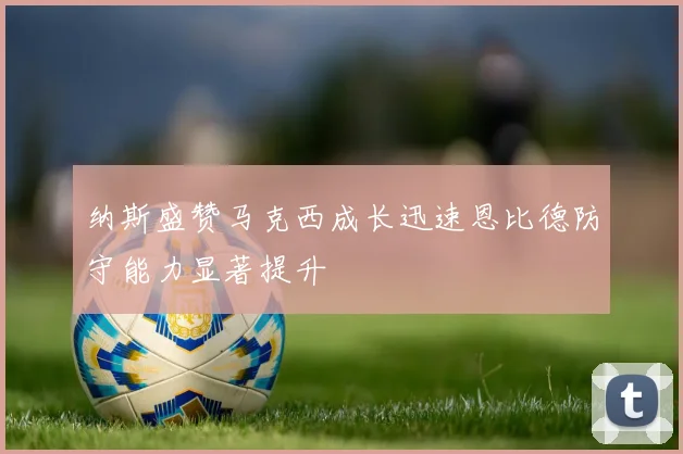 纳斯盛赞马克西成长迅速恩比德防守能力显著提升