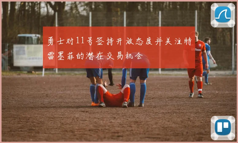 勇士对11号签持开放态度并关注特雷墨菲的潜在交易机会