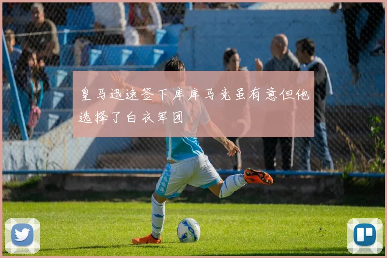 皇马迅速签下库库马竞虽有意但他选择了白衣军团