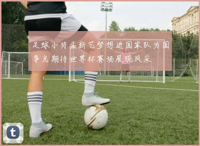 足球小将孟新艺梦想进国家队为国争光期待世界杯赛场展现风采