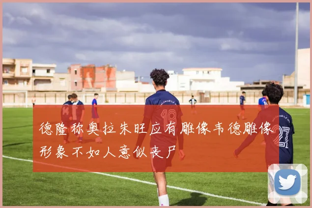 德隆称奥拉朱旺应有雕像韦德雕像形象不如人意似丧尸