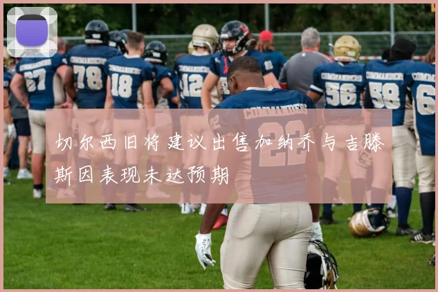 切尔西旧将建议出售加纳乔与吉滕斯因表现未达预期