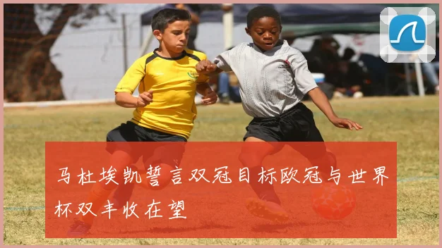 马杜埃凯誓言双冠目标欧冠与世界杯双丰收在望