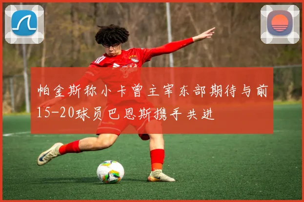 帕金斯称小卡曾主宰东部期待与前15-20球员巴恩斯携手共进